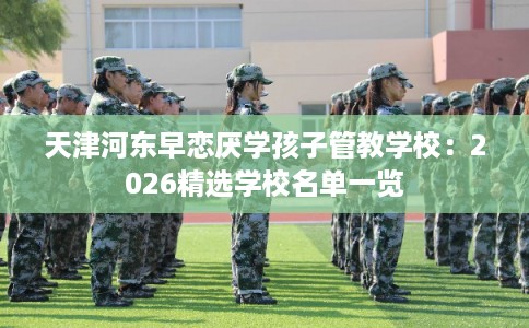 天津河东早恋厌学孩子管教学校：2026精选学校名单一览