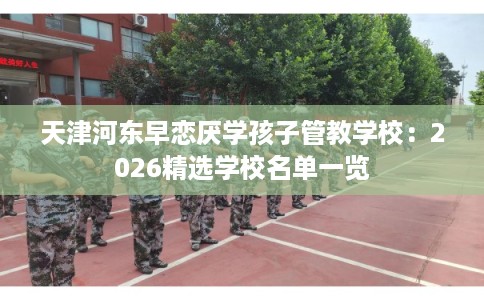 天津河东早恋厌学孩子管教学校：2026精选学校名单一览