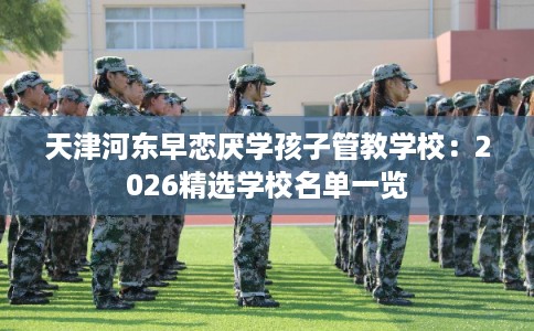 天津河东早恋厌学孩子管教学校：2026精选学校名单一览