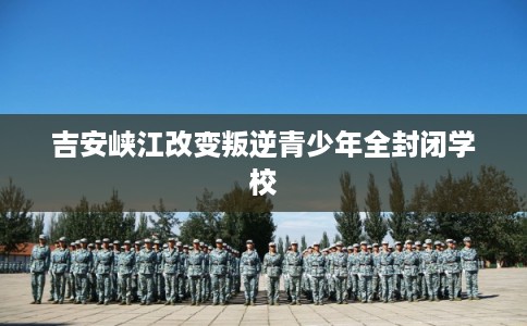 吉安峡江改变叛逆青少年全封闭学校