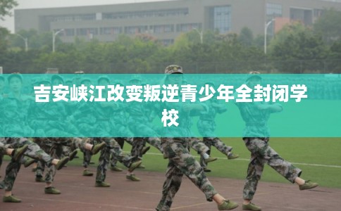 吉安峡江改变叛逆青少年全封闭学校