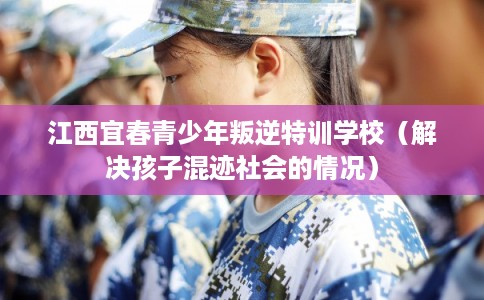 江西宜春青少年叛逆特训学校（解决孩子混迹社会的情况）