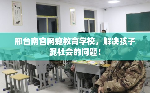 邢台南宫网瘾教育学校，解决孩子混社会的问题！