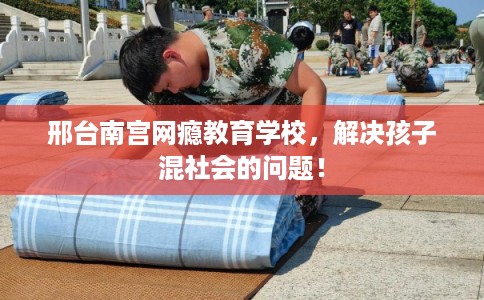 邢台南宫网瘾教育学校，解决孩子混社会的问题！