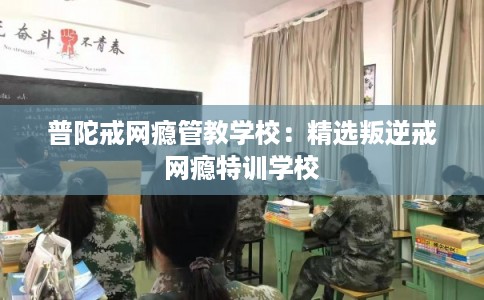 普陀戒网瘾管教学校：精选叛逆戒网瘾特训学校