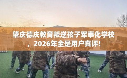 肇庆德庆教育叛逆孩子军事化学校，2026年全是用户真评!