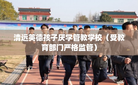 清远英德孩子厌学管教学校（受教育部门严格监管）