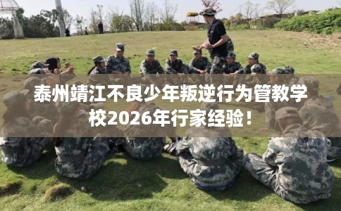 泰州靖江不良少年叛逆行为管教学校2026年行家经验！