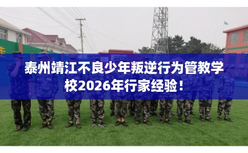 泰州靖江不良少年叛逆行为管教学校2026年行家经验！