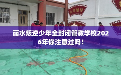 丽水叛逆少年全封闭管教学校2026年你注意过吗！