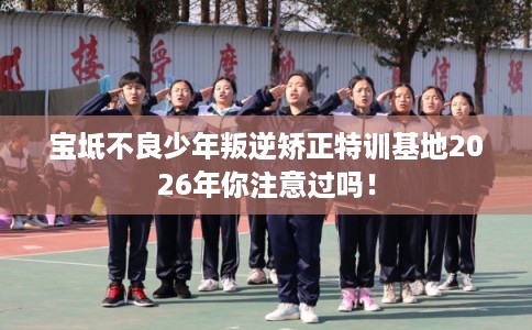 宝坻不良少年叛逆矫正特训基地2026年你注意过吗！