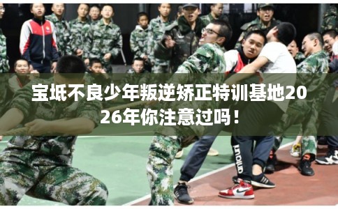 宝坻不良少年叛逆矫正特训基地2026年你注意过吗！