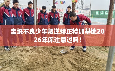 宝坻不良少年叛逆矫正特训基地2026年你注意过吗！