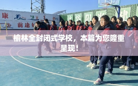 榆林全封闭式学校，本篇为您隆重呈现！