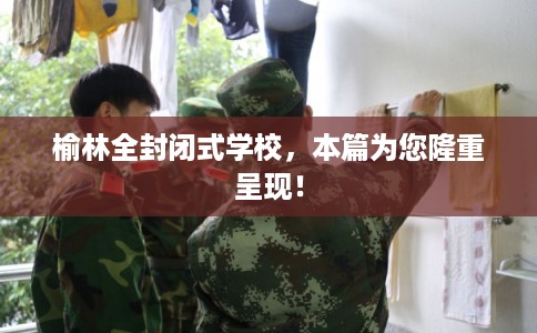 榆林全封闭式学校，本篇为您隆重呈现！