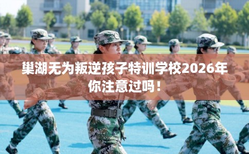 巢湖无为叛逆孩子特训学校2026年你注意过吗！