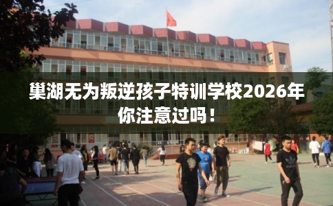巢湖无为叛逆孩子特训学校2026年你注意过吗！