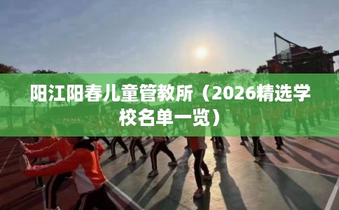 阳江阳春儿童管教所（2026精选学校名单一览）