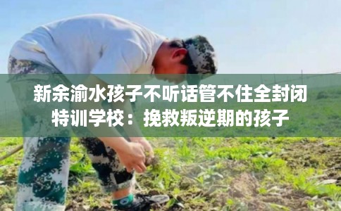 新余渝水孩子不听话管不住全封闭特训学校：挽救叛逆期的孩子