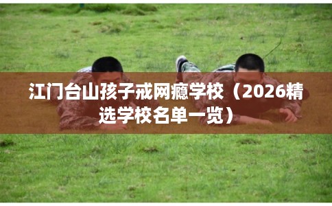 江门台山孩子戒网瘾学校（2026精选学校名单一览）