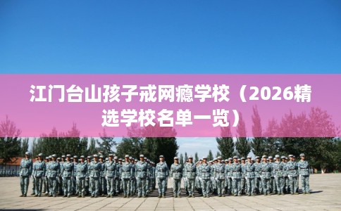 江门台山孩子戒网瘾学校（2026精选学校名单一览）