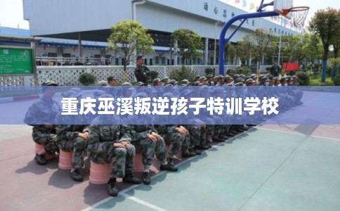 重庆巫溪叛逆孩子特训学校