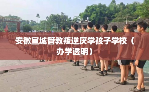 安徽宣城管教叛逆厌学孩子学校（办学透明）