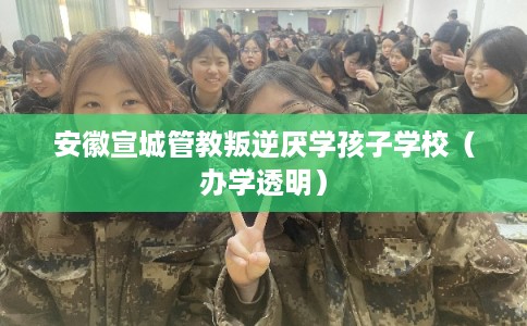 安徽宣城管教叛逆厌学孩子学校（办学透明）