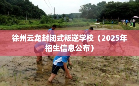 徐州云龙封闭式叛逆学校（2025年招生信息公布）