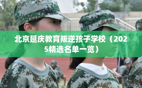 北京延庆教育叛逆孩子学校（2025精选名单一览）