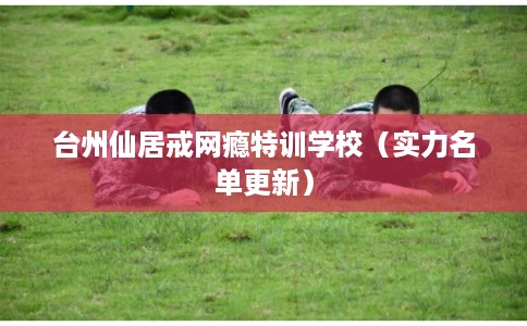 台州仙居戒网瘾特训学校（实力名单更新）