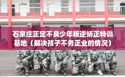 石家庄正定不良少年叛逆矫正特训基地（解决孩子不务正业的情况）