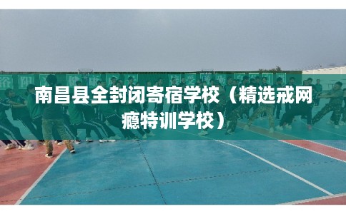 南昌县全封闭寄宿学校（精选戒网瘾特训学校）