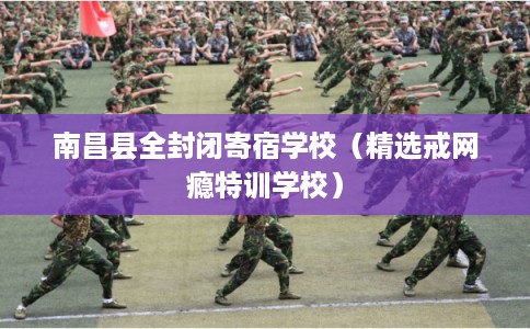 南昌县全封闭寄宿学校（精选戒网瘾特训学校）