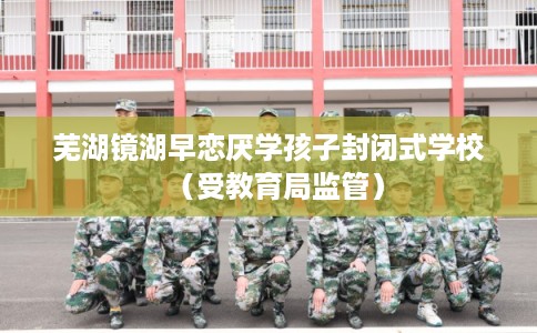 芜湖镜湖早恋厌学孩子封闭式学校（受教育局监管）