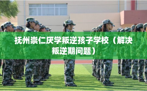 抚州崇仁厌学叛逆孩子学校（解决叛逆期问题）