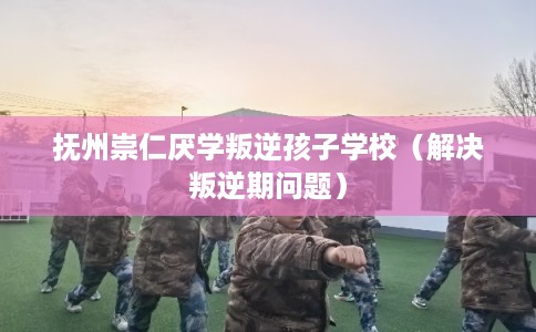 抚州崇仁厌学叛逆孩子学校（解决叛逆期问题）