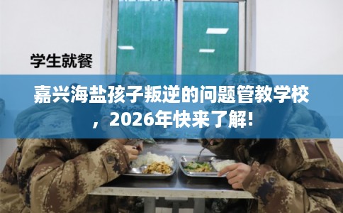 嘉兴海盐孩子叛逆的问题管教学校，2026年快来了解!