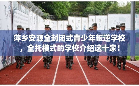 萍乡安源全封闭式青少年叛逆学校，全托模式的学校介绍这十家！