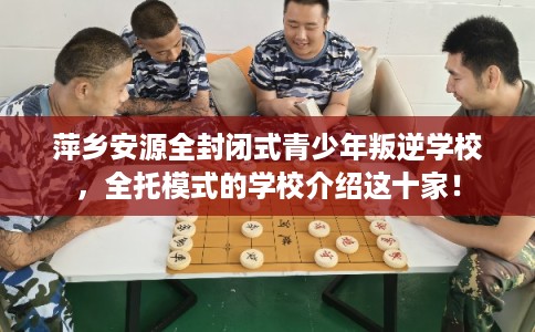 萍乡安源全封闭式青少年叛逆学校，全托模式的学校介绍这十家！
