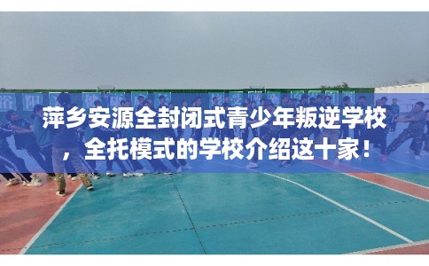 萍乡安源全封闭式青少年叛逆学校，全托模式的学校介绍这十家！