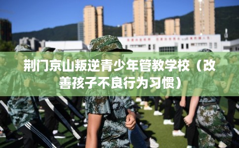 荆门京山叛逆青少年管教学校（改善孩子不良行为习惯）