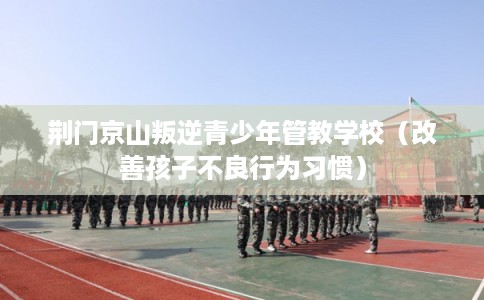 荆门京山叛逆青少年管教学校（改善孩子不良行为习惯）