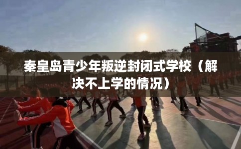 秦皇岛青少年叛逆封闭式学校（解决不上学的情况）
