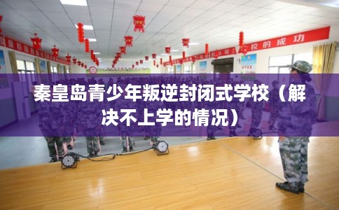 秦皇岛青少年叛逆封闭式学校（解决不上学的情况）