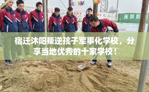 宿迁沐阳叛逆孩子军事化学校，分享当地优秀的十家学校！