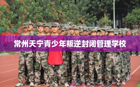 常州天宁青少年叛逆封闭管理学校