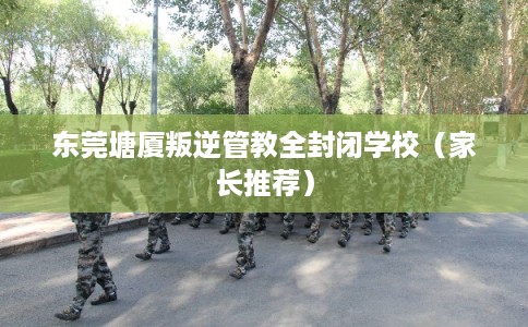 东莞塘厦叛逆管教全封闭学校（家长推荐）