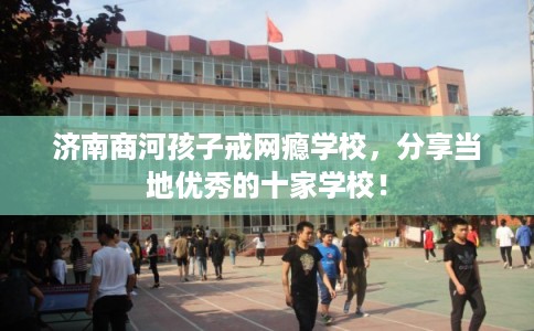 济南商河孩子戒网瘾学校，分享当地优秀的十家学校！