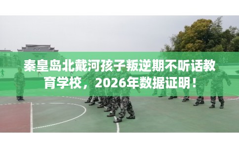 秦皇岛北戴河孩子叛逆期不听话教育学校，2026年数据证明！